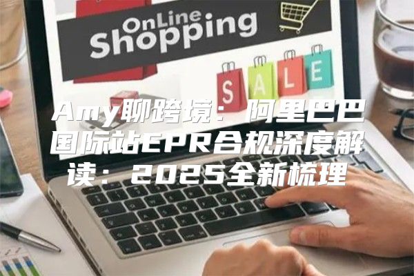 Amy聊跨境：阿里巴巴国际站EPR合规深度解读：2025全新梳理