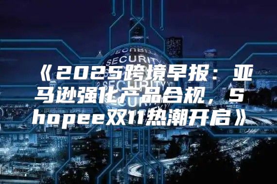 2025跨境早报：亚马逊强化产品合规，Shopee双11热潮开启
