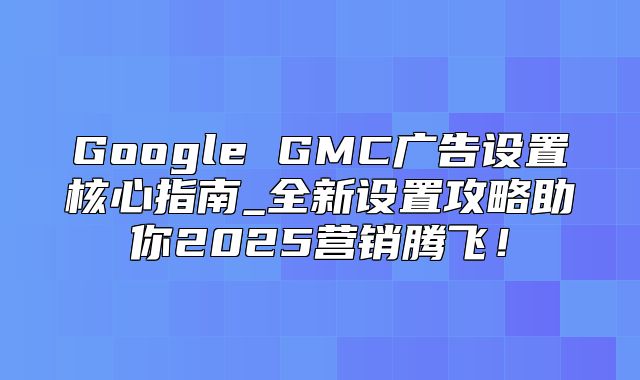 Google GMC广告设置核心指南_全新设置攻略助你2025营销腾飞！