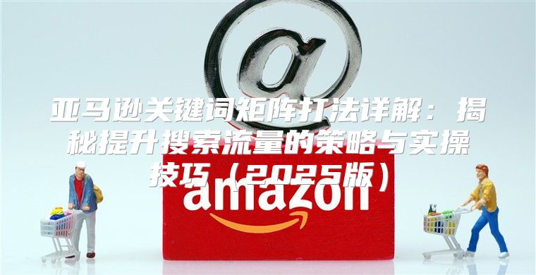亚马逊关键词矩阵打法详解：揭秘提升搜索流量的策略与实操技巧2025版