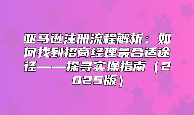 亚马逊注册流程解析：如何找到招商经理最合适途径——探寻实操指南2025版