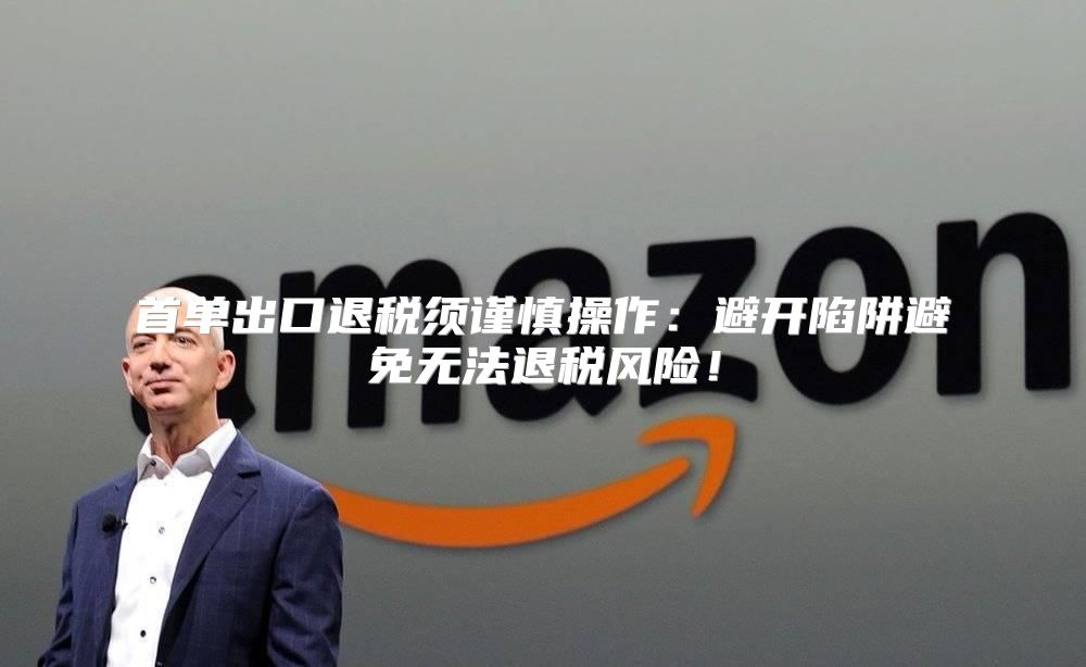 首单出口退税须谨慎操作：避开陷阱避免无法退税风险！