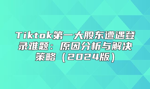 Tiktok第一大股东遭遇登录难题：原因分析与解决策略2025版