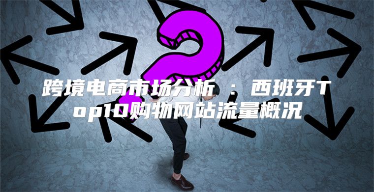 跨境电商市场分析①：西班牙Top10购物网站流量概况