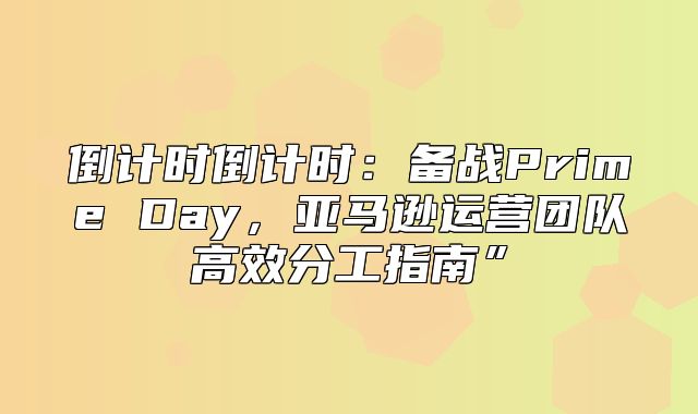 倒计时倒计时：备战Prime Day，亚马逊运营团队高效分工指南”