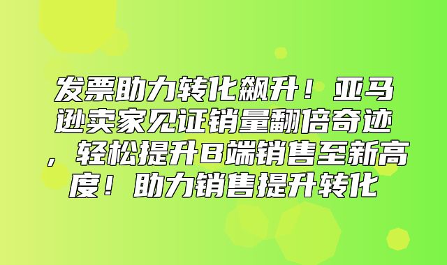 发票助力转化飙升！亚马逊卖家见证销量翻倍奇迹，轻松提升B端销售至新高度！助力销售提升转化