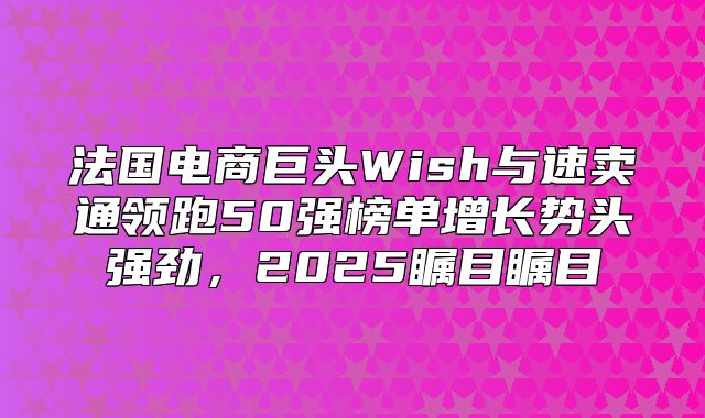 法国电商巨头Wish与速卖通领跑50强榜单增长势头强劲，2025瞩目瞩目