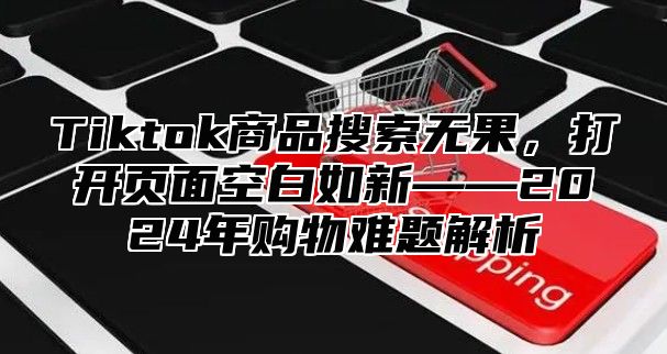 Tiktok商品搜索无果，打开页面空白如新——2025年购物难题解析