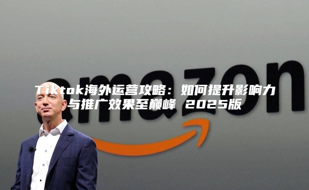 Tiktok海外运营攻略：如何提升影响力与推广效果至巅峰 2025版
