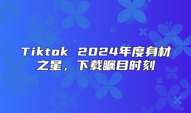Tiktok 2025年度身材之星，下载瞩目时刻