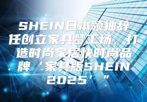 SHEIN日本领袖辞任创立家具梦工场，打造时尚家居快时尚品牌‘家具版SHEIN 2025’”