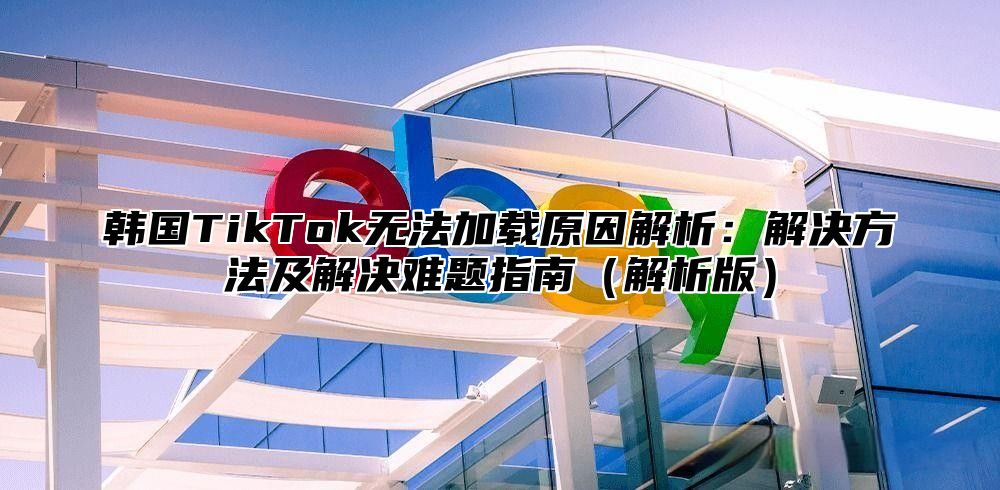 韩国TikTok无法加载原因解析：解决方法及解决难题指南解析版