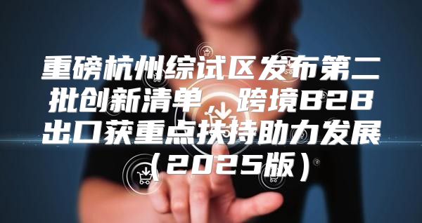 重磅杭州综试区发布第二批创新清单，跨境B2B出口获重点扶持助力发展2025版