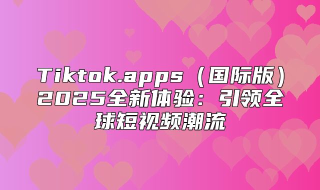 Tiktok.apps国际版2025全新体验：引领全球短视频潮流
