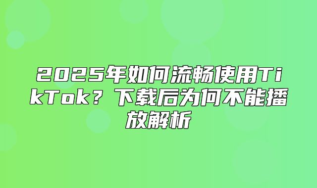 2025年如何流畅使用TikTok？下载后为何不能播放解析