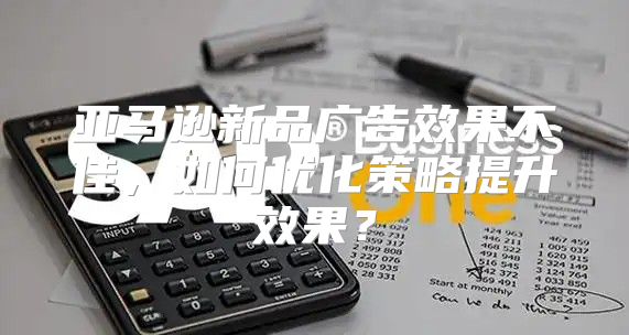 亚马逊新品广告效果不佳，如何优化策略提升效果？
