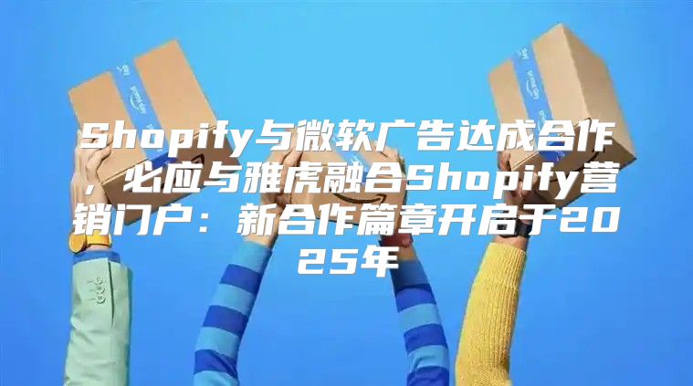 Shopify与微软广告达成合作，必应与雅虎融合Shopify营销门户：新合作篇章开启于2025年