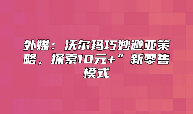 外媒：沃尔玛巧妙避亚策略，探索10元+”新零售模式