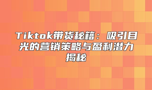 Tiktok带货秘籍：吸引目光的营销策略与盈利潜力揭秘