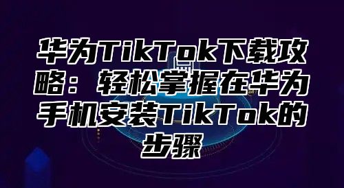 华为TikTok下载攻略：轻松掌握在华为手机安装TikTok的步骤