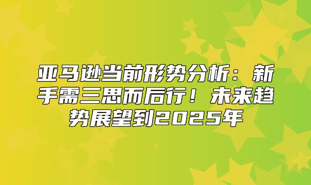 亚马逊当前形势分析：新手需三思而后行！未来趋势展望到2025年