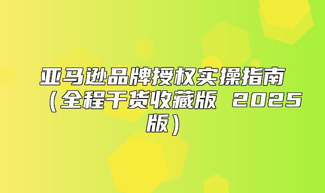 亚马逊品牌授权实操指南全程干货收藏版 2025版