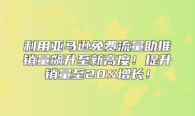 利用亚马逊免费流量助推销量飙升至新高度！提升销量至20%增长！