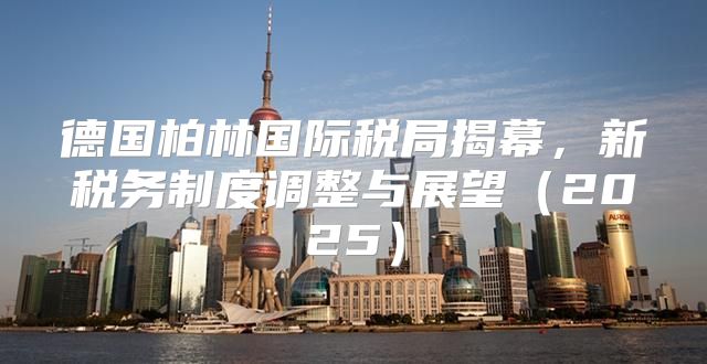 德国柏林国际税局揭幕，新税务制度调整与展望2025
