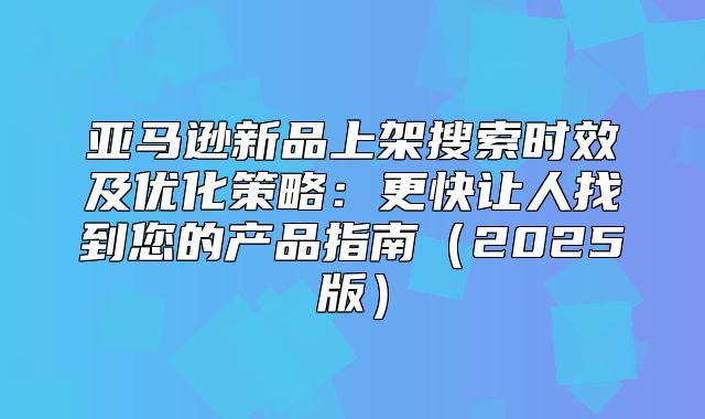 亚马逊新品上架搜索时效及优化策略：更快让人找到您的产品指南2025版