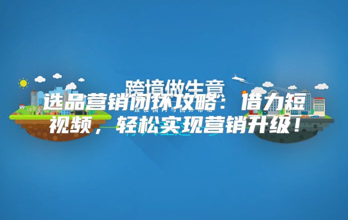 选品营销闭环攻略：借力短视频，轻松实现营销升级！