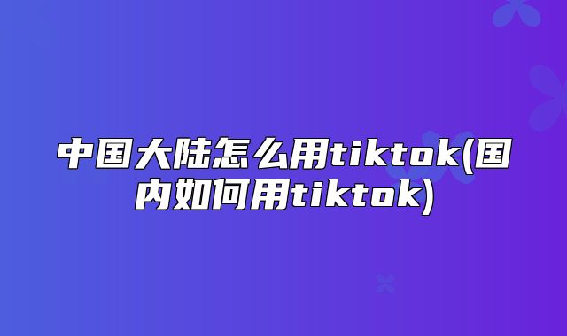 中国大陆怎么用tiktok(国内如何用tiktok)
