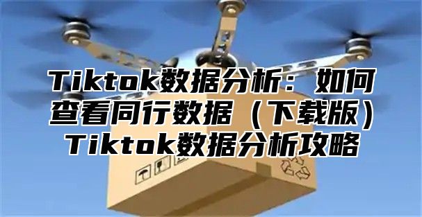 Tiktok数据分析：如何查看同行数据下载版Tiktok数据分析攻略