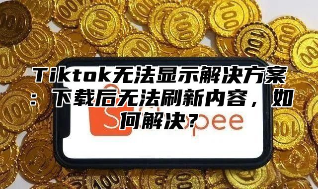Tiktok无法显示解决方案：下载后无法刷新内容，如何解决？