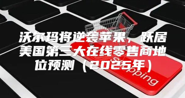沃尔玛将逆袭苹果，跃居美国第三大在线零售商地位预测2025年
