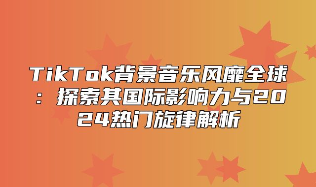TikTok背景音乐风靡全球：探索其国际影响力与2025热门旋律解析