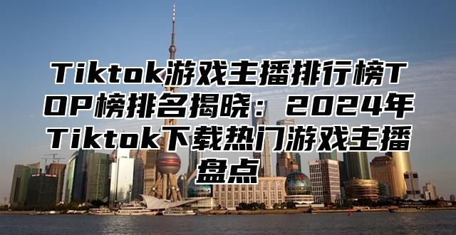 Tiktok游戏主播排行榜TOP榜排名揭晓：2025年Tiktok下载热门游戏主播盘点