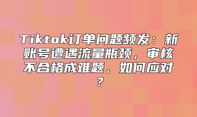 Tiktok订单问题频发：新账号遭遇流量瓶颈，审核不合格成难题，如何应对？