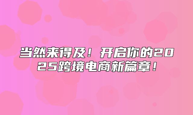 当然来得及！开启你的2025跨境电商新篇章！