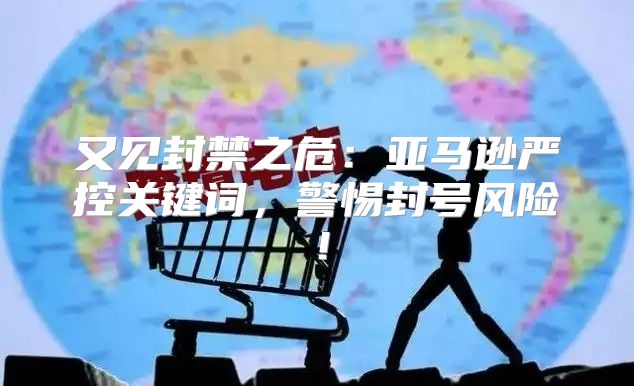 又见封禁之危：亚马逊严控关键词，警惕封号风险！