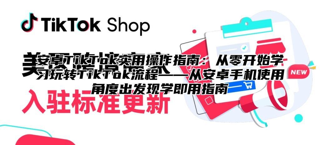 安卓TikTok实用操作指南：从零开始学习玩转TikTok流程——从安卓手机使用角度出发现学即用指南