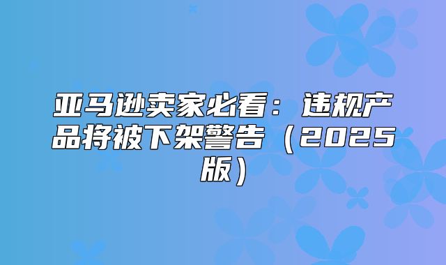 亚马逊卖家必看：违规产品将被下架警告2025版