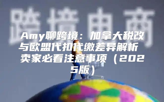 Amy聊跨境：加拿大税改与欧盟代扣代缴差异解析 卖家必看注意事项2025版