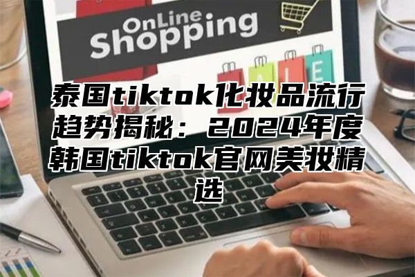 泰国tiktok化妆品流行趋势揭秘：2025年度韩国tiktok官网美妆精选