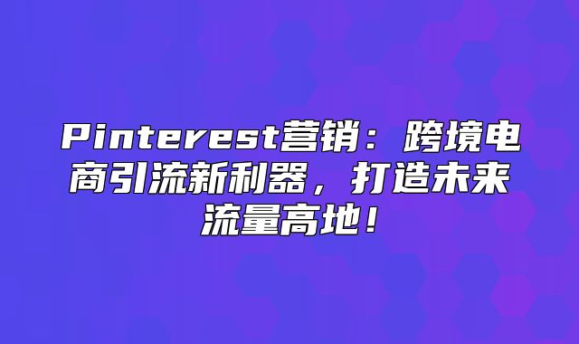 Pinterest营销：跨境电商引流新利器，打造未来流量高地！