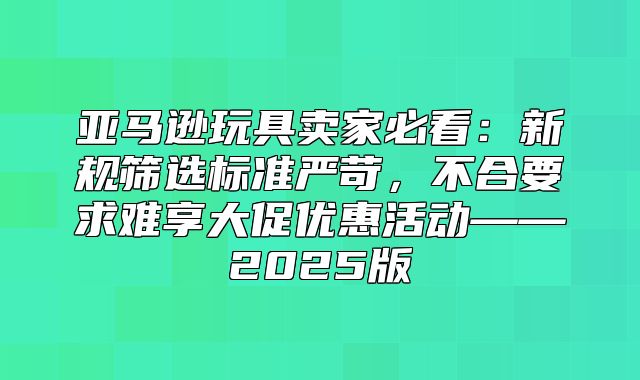 亚马逊玩具卖家必看：新规筛选标准严苛，不合要求难享大促优惠活动——2025版