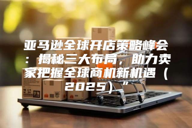 亚马逊全球开店策略峰会：揭秘三大布局，助力卖家把握全球商机新机遇2025”