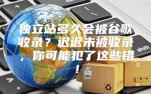 独立站多久会被谷歌收录？迟迟未被收录，你可能犯了这些错！