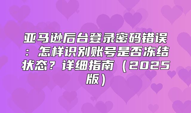 亚马逊后台登录密码错误：怎样识别账号是否冻结状态？详细指南2025版