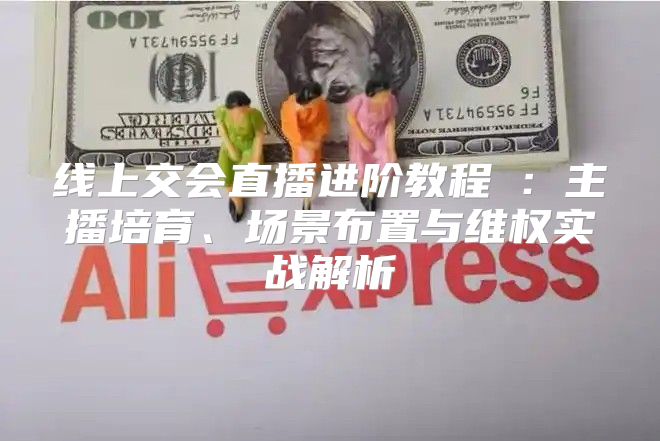 线上交会直播进阶教程②：主播培育、场景布置与维权实战解析