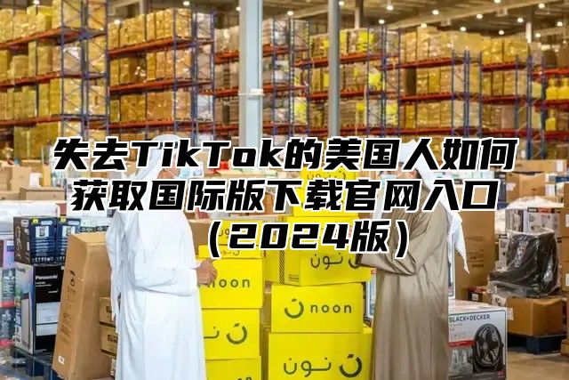 失去TikTok的美国人如何获取国际版下载官网入口2025版